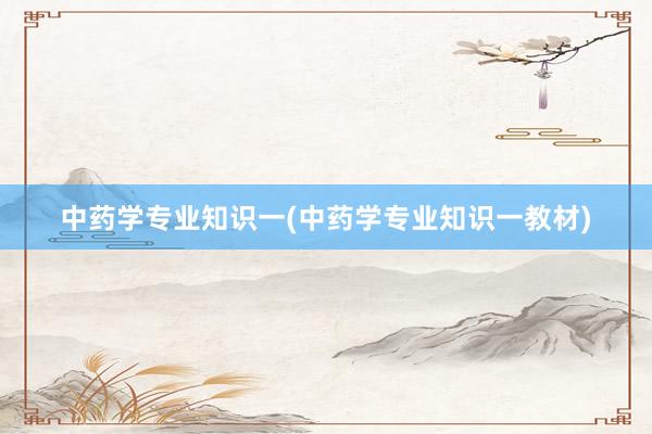 中药学专业知识一(中药学专业知识一教材)