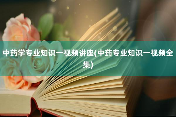 中药学专业知识一视频讲座(中药专业知识一视频全集)