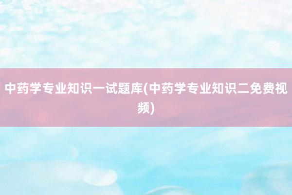 中药学专业知识一试题库(中药学专业知识二免费视频)