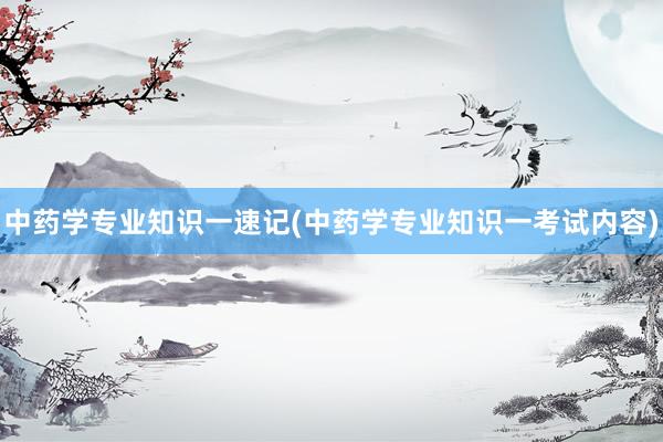 中药学专业知识一速记(中药学专业知识一考试内容)