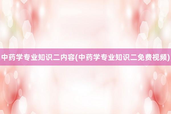 中药学专业知识二内容(中药学专业知识二免费视频)