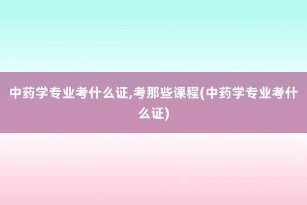 中药学专业考什么证,考那些课程(中药学专业考什么证)