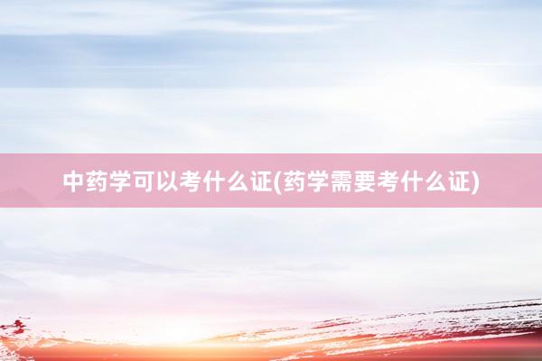 中药学可以考什么证(药学需要考什么证)