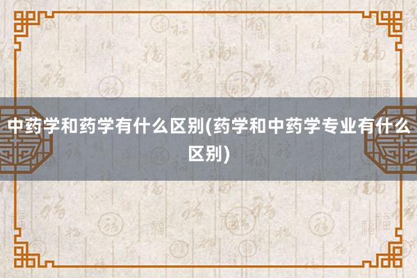 中药学和药学有什么区别(药学和中药学专业有什么区别)