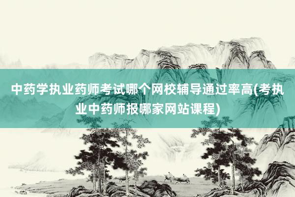 中药学执业药师考试哪个网校辅导通过率高(考执业中药师报哪家网站课程)