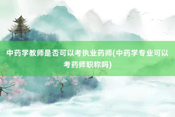 中药学教师是否可以考执业药师(中药学专业可以考药师职称吗)
