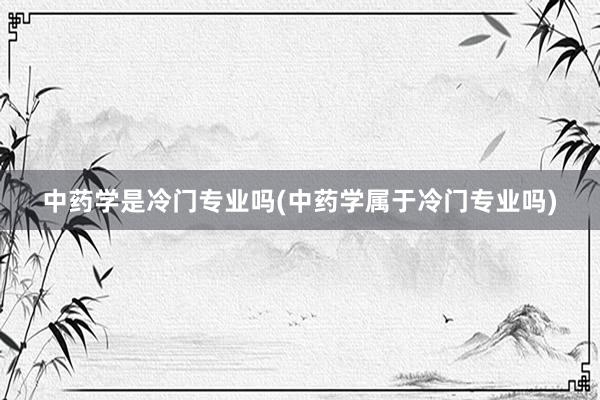 中药学是冷门专业吗(中药学属于冷门专业吗)