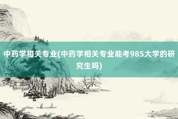 中药学相关专业(中药学相关专业能考985大学的研究生吗)