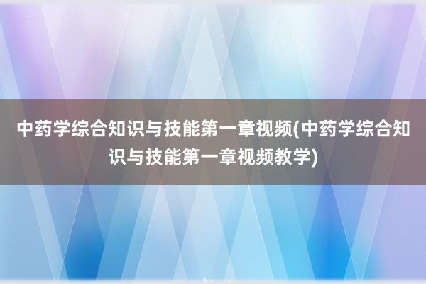 中药学综合知识与技能第一章视频(中药学综合知识与技能第一章视频教学)