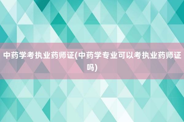 中药学考执业药师证(中药学专业可以考执业
