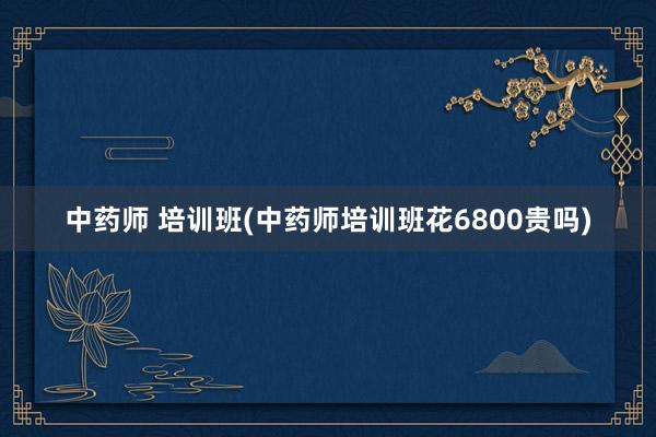 中药师 培训班(中药师培训班花6800贵吗)