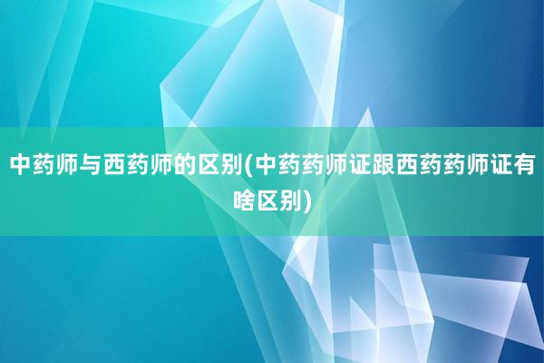 中药师与西药师的区别(中药药师证跟西药药师证有啥区别)