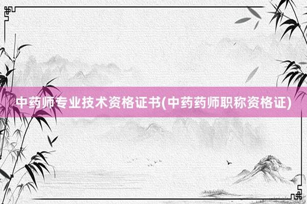 中药师专业技术资格证书(中药药师职称资格证)
