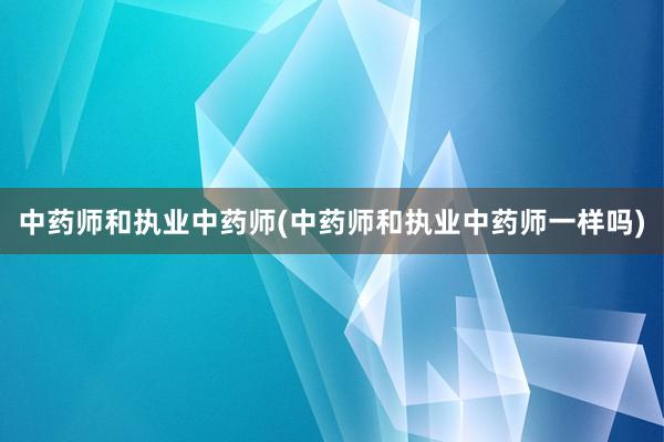 中药师和执业中药师(中药师和执业中药师一样吗)