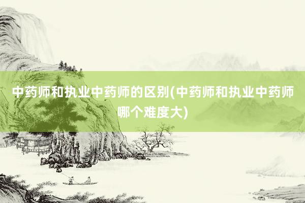 中药师和执业中药师的区别(中药师和执业中药师哪个难度大)