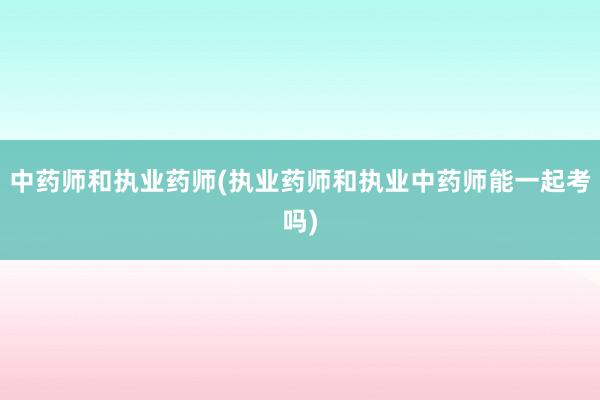 中药师和执业药师(执业药师和执业中药师能一起考吗)