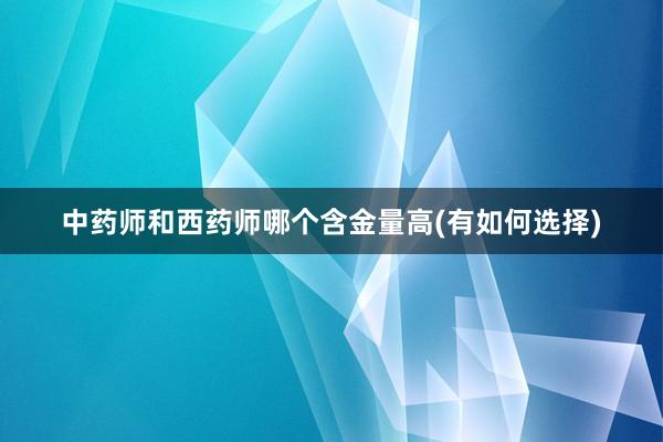中药师和西药师哪个含金量高(有如何选择)