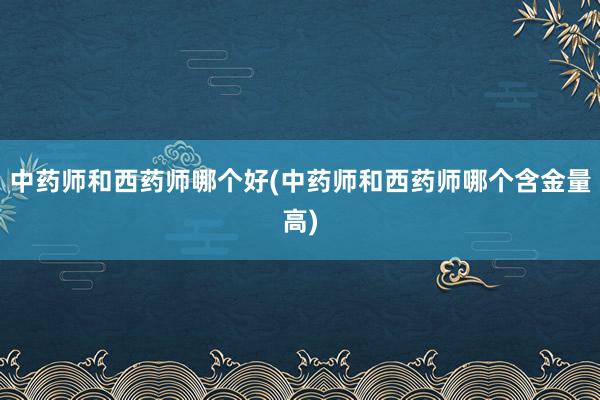 中药师和西药师哪个好(中药师和西药师哪个含金量高)