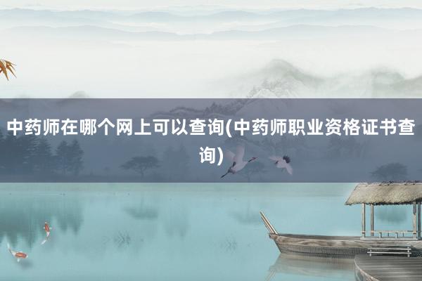 中药师在哪个网上可以查询(中药师职业资格证书查询)