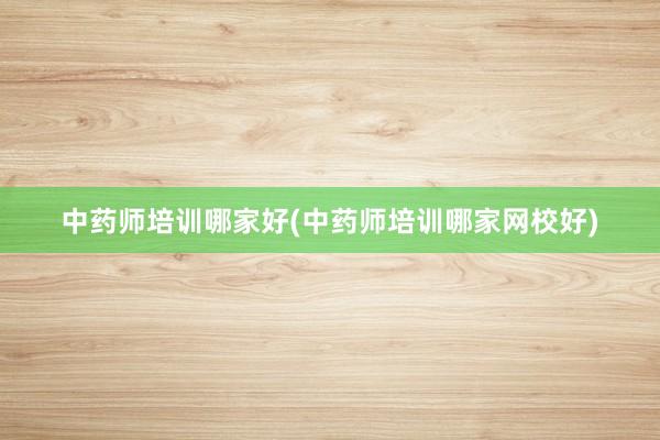 中药师培训哪家好(中药师培训哪家网校好)