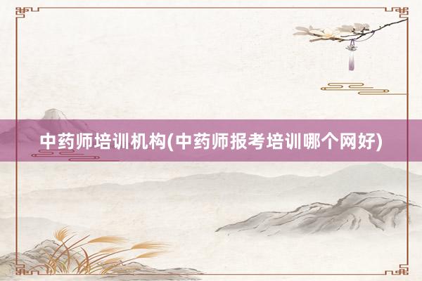 中药师培训机构(中药师报考培训哪个网好)