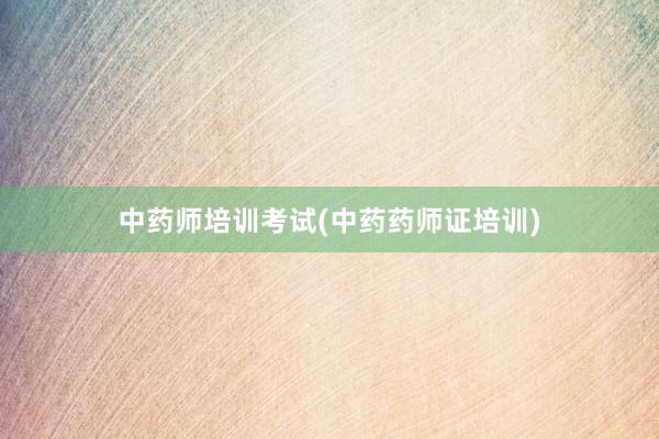 中药师培训考试(中药药师证培训)