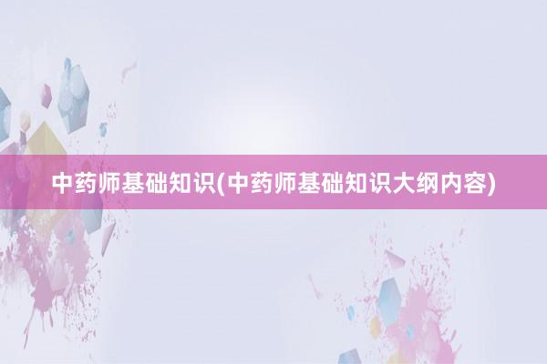 中药师基础知识(中药师基础知识大纲内容)
