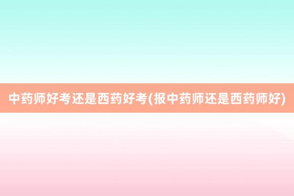 中药师好考还是西药好考(报中药师还是西药师好)