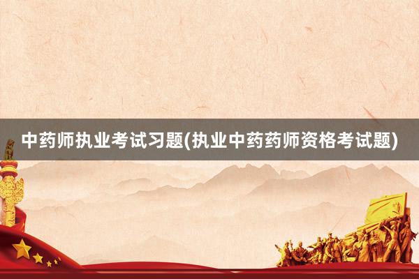 中药师执业考试习题(执业中药药师资格考试题)