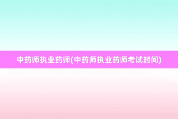 中药师执业药师(中药师执业药师考试时间)