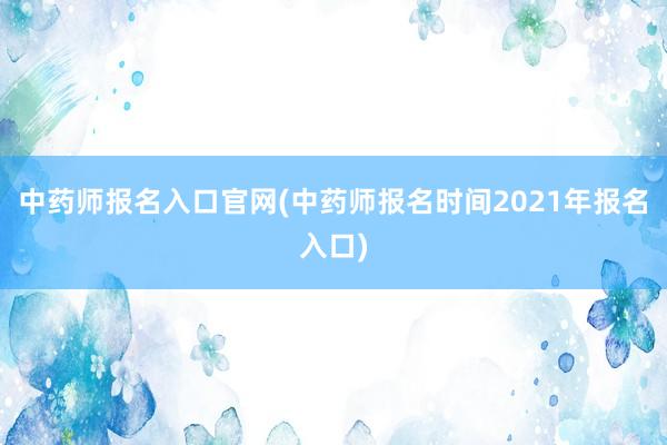 中药师报名入口官网(中药师报名时间2021年报名入口)