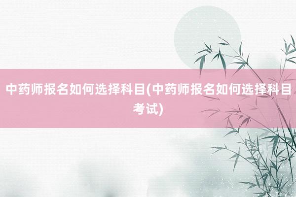 中药师报名如何选择科目(中药师报名如何选择科目考试)