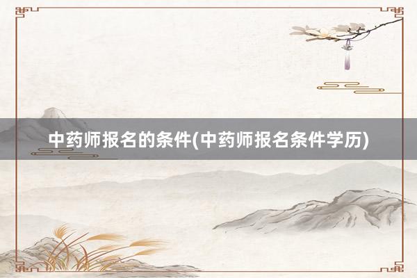 中药师报名的条件(中药师报名条件学历)
