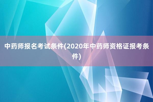 中药师报名考试条件(2020年中药师资格证报考条件)
