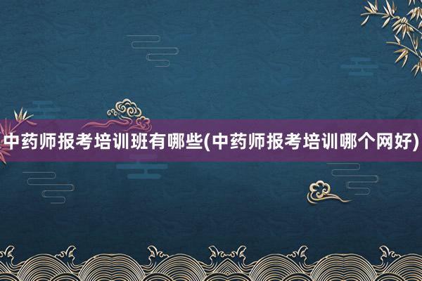 中药师报考培训班有哪些(中药师报考培训哪个网好)