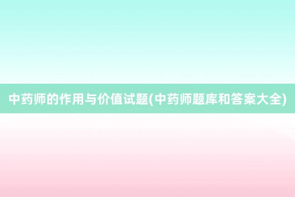 中药师的作用与价值试题(中药师题库和答案大全)