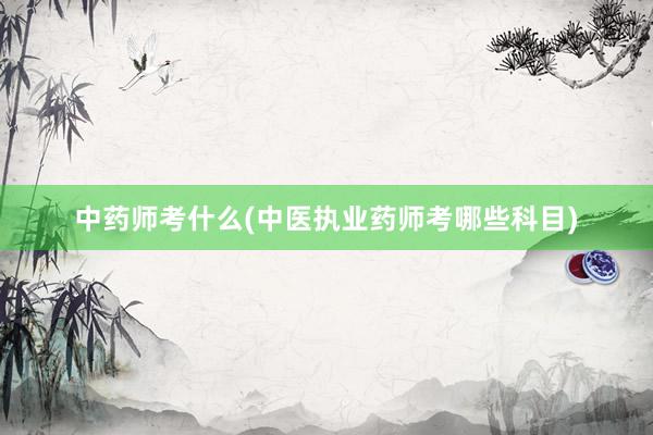 中药师考什么(中医执业药师考哪些科目)