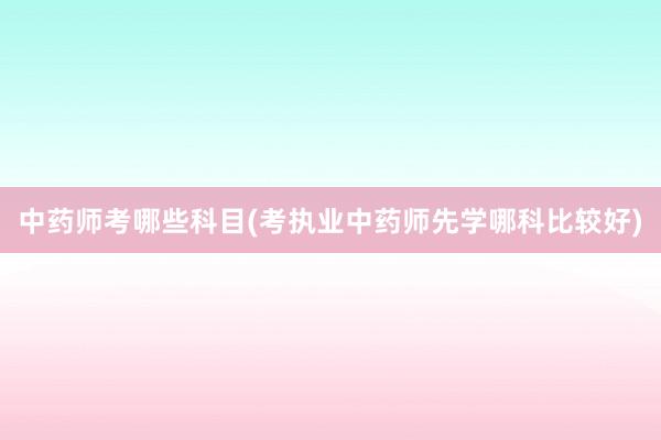 中药师考哪些科目(考执业中药师先学哪科比较好)