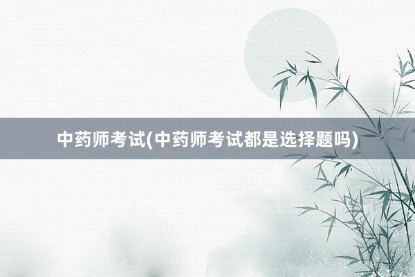 中药师考试(中药师考试都是选择题吗)