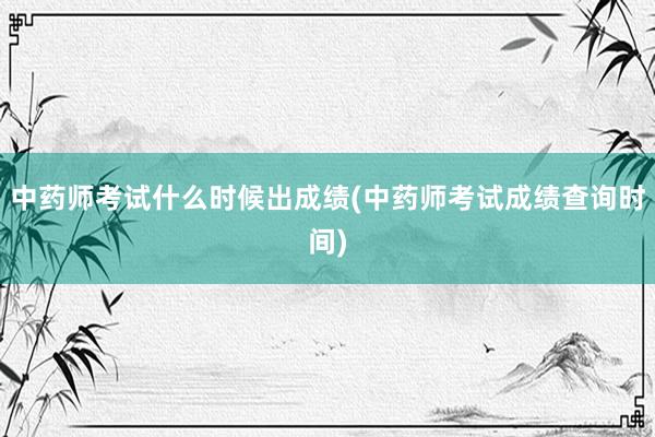 中药师考试什么时候出成绩(中药师考试成绩查询时间)