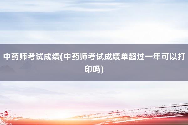 中药师考试成绩(中药师考试成绩单超过一年可以打印吗)
