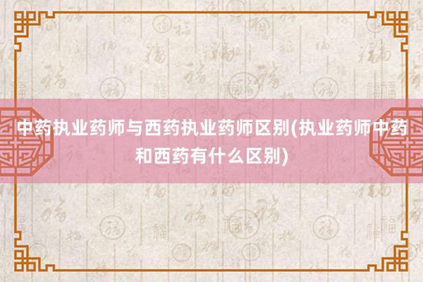 中药执业药师与西药执业药师区别(执业药师中药和西药有什么区别)