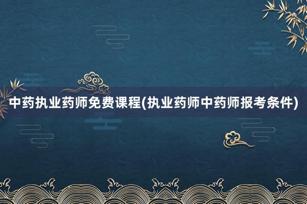 中药执业药师免费课程(执业药师中药师报考条件)
