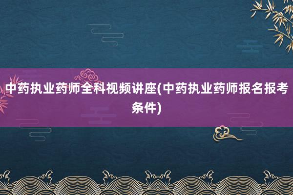 中药执业药师全科视频讲座(中药执业药师报名报考条件)
