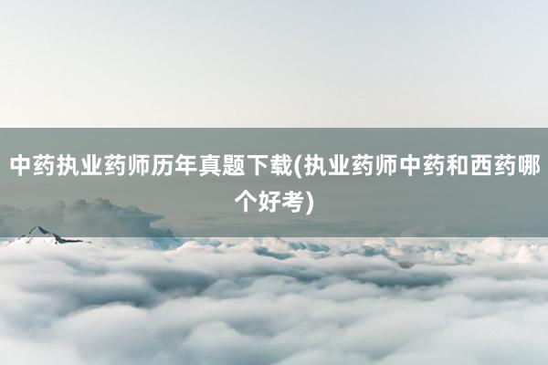 中药执业药师历年真题下载(执业药师中药和西药哪个好考)