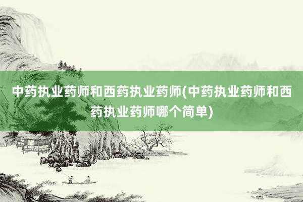 中药执业药师和西药执业药师(中药执业药师和西药执业药师哪个简单)
