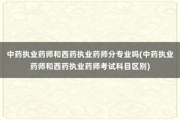 中药执业药师和西药执业药师分专业吗(中药执业药师和西药执业药师考试科目区别)
