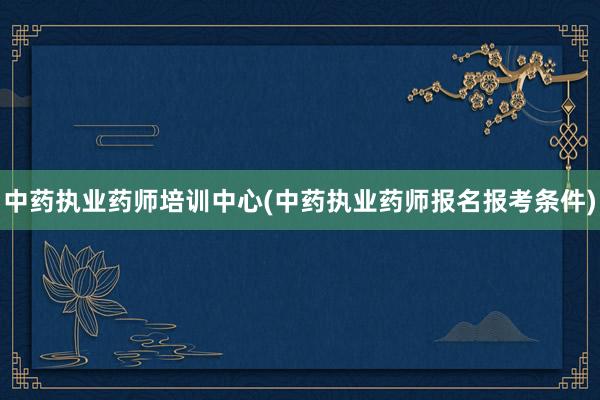中药执业药师培训中心(中药执业药师报名报考条件)