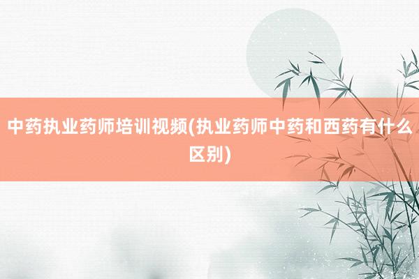 中药执业药师培训视频(执业药师中药和西药
