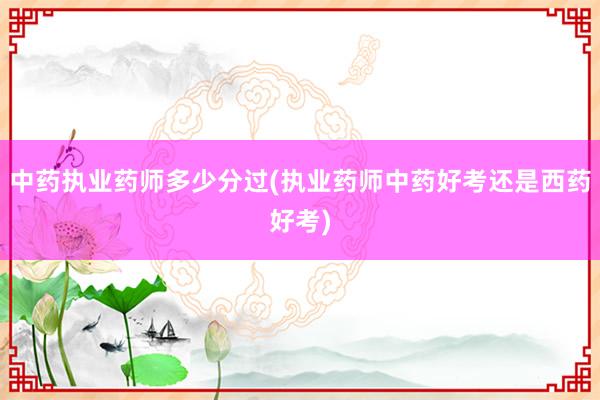 中药执业药师多少分过(执业药师中药好考还是西药好考)